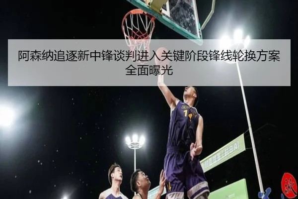 阿森纳追逐新中锋谈判进入关键阶段锋线轮换方案全面曝光