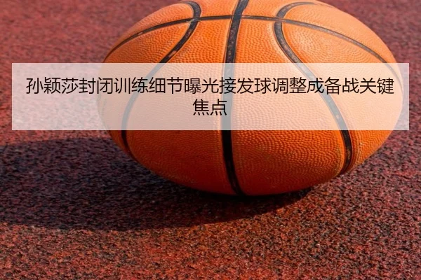 孙颖莎封闭训练细节曝光接发球调整成备战关键焦点