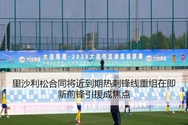 里沙利松合同将近到期热刺锋线重组在即新前锋引援成焦点
