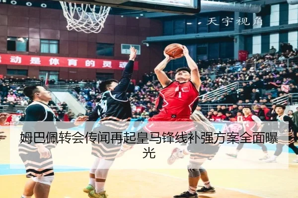 姆巴佩转会传闻再起皇马锋线补强方案全面曝光