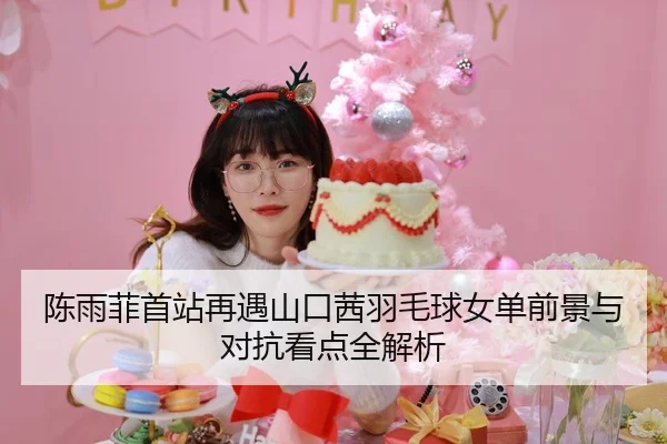 陈雨菲首站再遇山口茜羽毛球女单前景与对抗看点全解析